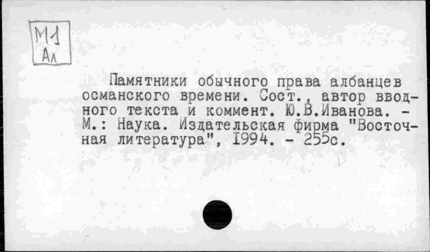 ﻿ж
I Ал
Памятники обычного права албанцев османского времени. Пост., автор вводного текста и коммент. Ю.В.Иванова. -М.: Наука. Издательская фирма "Восточная литература", 1994. -255с.